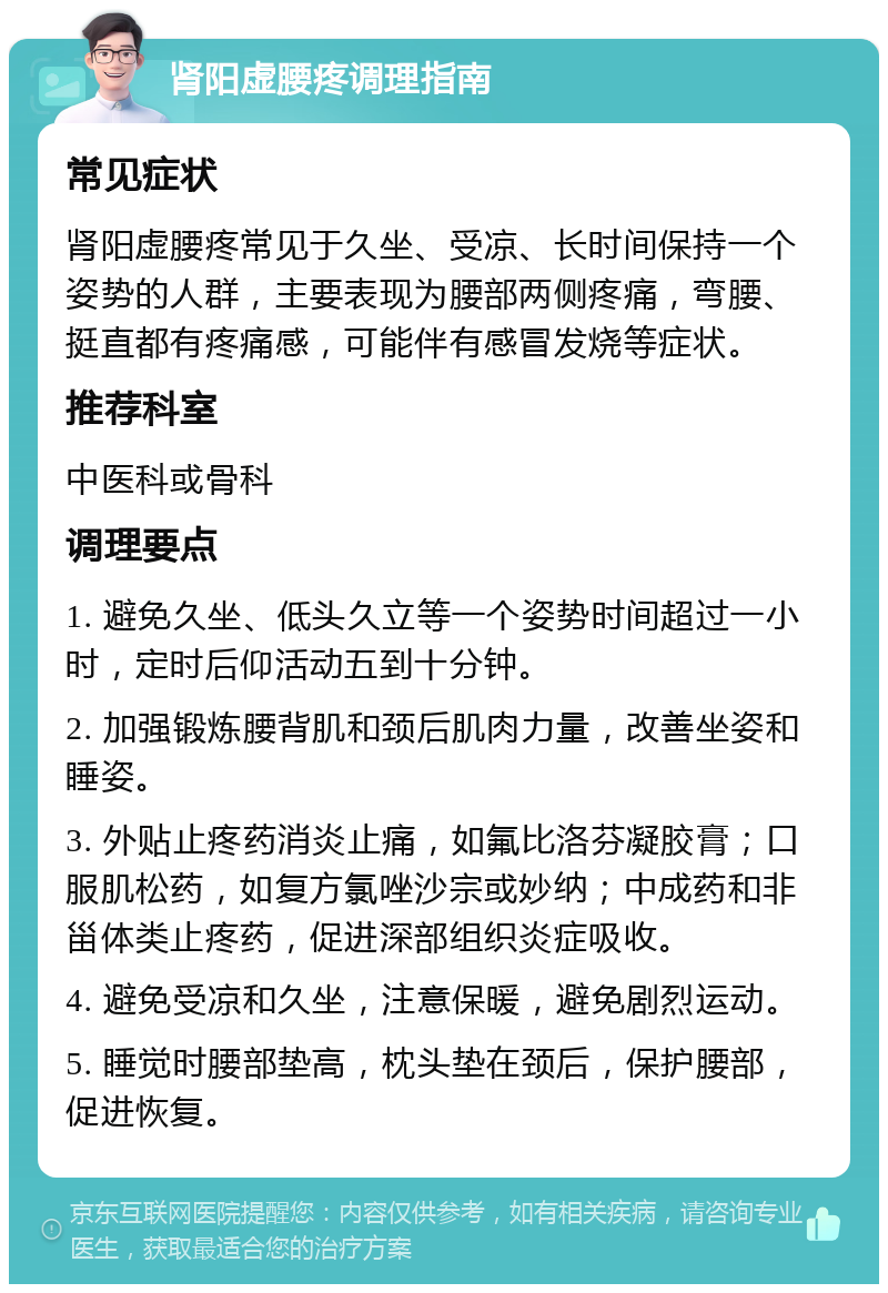 肾阳虚腰疼调理指南 常见症状 肾阳虚腰疼常见于久坐、受凉、长时间保持一个姿势的人群，主要表现为腰部两侧疼痛，弯腰、挺直都有疼痛感，可能伴有感冒发烧等症状。 推荐科室 中医科或骨科 调理要点 1. 避免久坐、低头久立等一个姿势时间超过一小时，定时后仰活动五到十分钟。 2. 加强锻炼腰背肌和颈后肌肉力量，改善坐姿和睡姿。 3. 外贴止疼药消炎止痛，如氟比洛芬凝胶膏；口服肌松药，如复方氯唑沙宗或妙纳；中成药和非甾体类止疼药，促进深部组织炎症吸收。 4. 避免受凉和久坐，注意保暖，避免剧烈运动。 5. 睡觉时腰部垫高，枕头垫在颈后，保护腰部，促进恢复。