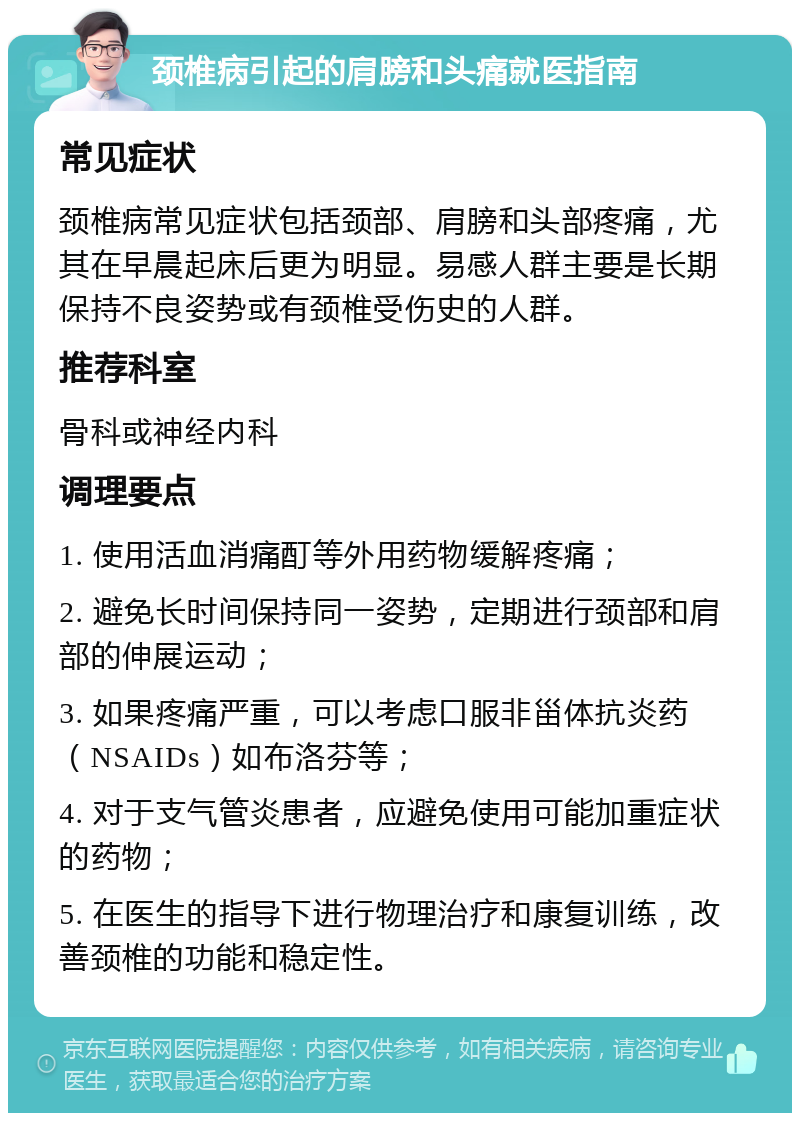 颈椎病引起的肩膀和头痛就医指南 常见症状 颈椎病常见症状包括颈部、肩膀和头部疼痛，尤其在早晨起床后更为明显。易感人群主要是长期保持不良姿势或有颈椎受伤史的人群。 推荐科室 骨科或神经内科 调理要点 1. 使用活血消痛酊等外用药物缓解疼痛； 2. 避免长时间保持同一姿势，定期进行颈部和肩部的伸展运动； 3. 如果疼痛严重，可以考虑口服非甾体抗炎药（NSAIDs）如布洛芬等； 4. 对于支气管炎患者，应避免使用可能加重症状的药物； 5. 在医生的指导下进行物理治疗和康复训练，改善颈椎的功能和稳定性。