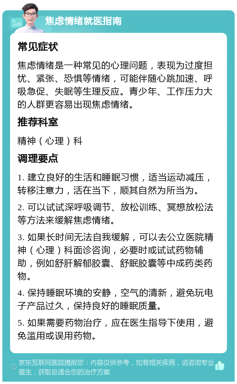 焦虑情绪就医指南 常见症状 焦虑情绪是一种常见的心理问题，表现为过度担忧、紧张、恐惧等情绪，可能伴随心跳加速、呼吸急促、失眠等生理反应。青少年、工作压力大的人群更容易出现焦虑情绪。 推荐科室 精神（心理）科 调理要点 1. 建立良好的生活和睡眠习惯，适当运动减压，转移注意力，活在当下，顺其自然为所当为。 2. 可以试试深呼吸调节、放松训练、冥想放松法等方法来缓解焦虑情绪。 3. 如果长时间无法自我缓解，可以去公立医院精神（心理）科面诊咨询，必要时或试试药物辅助，例如舒肝解郁胶囊、舒眠胶囊等中成药类药物。 4. 保持睡眠环境的安静，空气的清新，避免玩电子产品过久，保持良好的睡眠质量。 5. 如果需要药物治疗，应在医生指导下使用，避免滥用或误用药物。