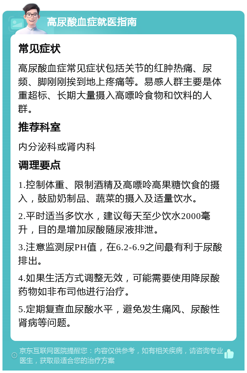 高尿酸血症就医指南 常见症状 高尿酸血症常见症状包括关节的红肿热痛、尿频、脚刚刚挨到地上疼痛等。易感人群主要是体重超标、长期大量摄入高嘌呤食物和饮料的人群。 推荐科室 内分泌科或肾内科 调理要点 1.控制体重、限制酒精及高嘌呤高果糖饮食的摄入，鼓励奶制品、蔬菜的摄入及适量饮水。 2.平时适当多饮水，建议每天至少饮水2000毫升，目的是增加尿酸随尿液排泄。 3.注意监测尿PH值，在6.2-6.9之间最有利于尿酸排出。 4.如果生活方式调整无效，可能需要使用降尿酸药物如非布司他进行治疗。 5.定期复查血尿酸水平，避免发生痛风、尿酸性肾病等问题。