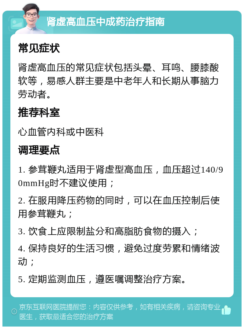 肾虚高血压中成药治疗指南 常见症状 肾虚高血压的常见症状包括头晕、耳鸣、腰膝酸软等，易感人群主要是中老年人和长期从事脑力劳动者。 推荐科室 心血管内科或中医科 调理要点 1. 参茸鞭丸适用于肾虚型高血压，血压超过140/90mmHg时不建议使用； 2. 在服用降压药物的同时，可以在血压控制后使用参茸鞭丸； 3. 饮食上应限制盐分和高脂肪食物的摄入； 4. 保持良好的生活习惯，避免过度劳累和情绪波动； 5. 定期监测血压，遵医嘱调整治疗方案。