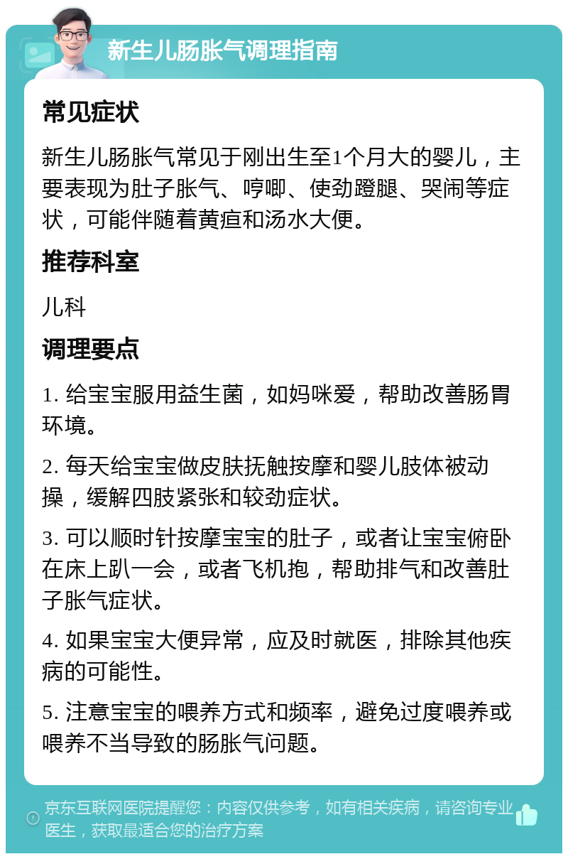 新生儿肠胀气调理指南 常见症状 新生儿肠胀气常见于刚出生至1个月大的婴儿，主要表现为肚子胀气、哼唧、使劲蹬腿、哭闹等症状，可能伴随着黄疸和汤水大便。 推荐科室 儿科 调理要点 1. 给宝宝服用益生菌，如妈咪爱，帮助改善肠胃环境。 2. 每天给宝宝做皮肤抚触按摩和婴儿肢体被动操，缓解四肢紧张和较劲症状。 3. 可以顺时针按摩宝宝的肚子，或者让宝宝俯卧在床上趴一会，或者飞机抱，帮助排气和改善肚子胀气症状。 4. 如果宝宝大便异常，应及时就医，排除其他疾病的可能性。 5. 注意宝宝的喂养方式和频率，避免过度喂养或喂养不当导致的肠胀气问题。