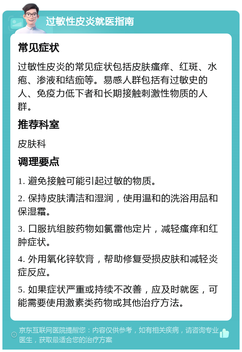 过敏性皮炎就医指南 常见症状 过敏性皮炎的常见症状包括皮肤瘙痒、红斑、水疱、渗液和结痂等。易感人群包括有过敏史的人、免疫力低下者和长期接触刺激性物质的人群。 推荐科室 皮肤科 调理要点 1. 避免接触可能引起过敏的物质。 2. 保持皮肤清洁和湿润，使用温和的洗浴用品和保湿霜。 3. 口服抗组胺药物如氯雷他定片，减轻瘙痒和红肿症状。 4. 外用氧化锌软膏，帮助修复受损皮肤和减轻炎症反应。 5. 如果症状严重或持续不改善，应及时就医，可能需要使用激素类药物或其他治疗方法。