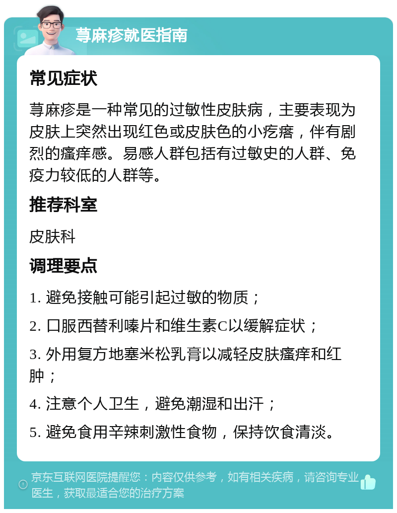 荨麻疹就医指南 常见症状 荨麻疹是一种常见的过敏性皮肤病，主要表现为皮肤上突然出现红色或皮肤色的小疙瘩，伴有剧烈的瘙痒感。易感人群包括有过敏史的人群、免疫力较低的人群等。 推荐科室 皮肤科 调理要点 1. 避免接触可能引起过敏的物质； 2. 口服西替利嗪片和维生素C以缓解症状； 3. 外用复方地塞米松乳膏以减轻皮肤瘙痒和红肿； 4. 注意个人卫生，避免潮湿和出汗； 5. 避免食用辛辣刺激性食物，保持饮食清淡。