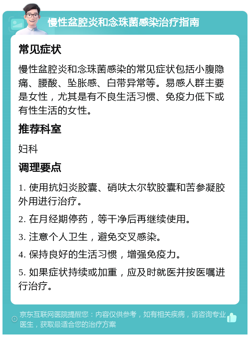 慢性盆腔炎和念珠菌感染治疗指南 常见症状 慢性盆腔炎和念珠菌感染的常见症状包括小腹隐痛、腰酸、坠胀感、白带异常等。易感人群主要是女性，尤其是有不良生活习惯、免疫力低下或有性生活的女性。 推荐科室 妇科 调理要点 1. 使用抗妇炎胶囊、硝呋太尔软胶囊和苦参凝胶外用进行治疗。 2. 在月经期停药，等干净后再继续使用。 3. 注意个人卫生，避免交叉感染。 4. 保持良好的生活习惯，增强免疫力。 5. 如果症状持续或加重，应及时就医并按医嘱进行治疗。