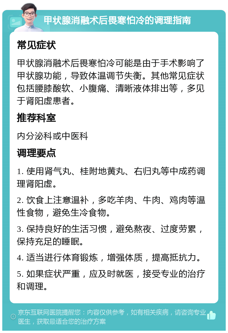 甲状腺消融术后畏寒怕冷的调理指南 常见症状 甲状腺消融术后畏寒怕冷可能是由于手术影响了甲状腺功能，导致体温调节失衡。其他常见症状包括腰膝酸软、小腹痛、清晰液体排出等，多见于肾阳虚患者。 推荐科室 内分泌科或中医科 调理要点 1. 使用肾气丸、桂附地黄丸、右归丸等中成药调理肾阳虚。 2. 饮食上注意温补，多吃羊肉、牛肉、鸡肉等温性食物，避免生冷食物。 3. 保持良好的生活习惯，避免熬夜、过度劳累，保持充足的睡眠。 4. 适当进行体育锻炼，增强体质，提高抵抗力。 5. 如果症状严重，应及时就医，接受专业的治疗和调理。