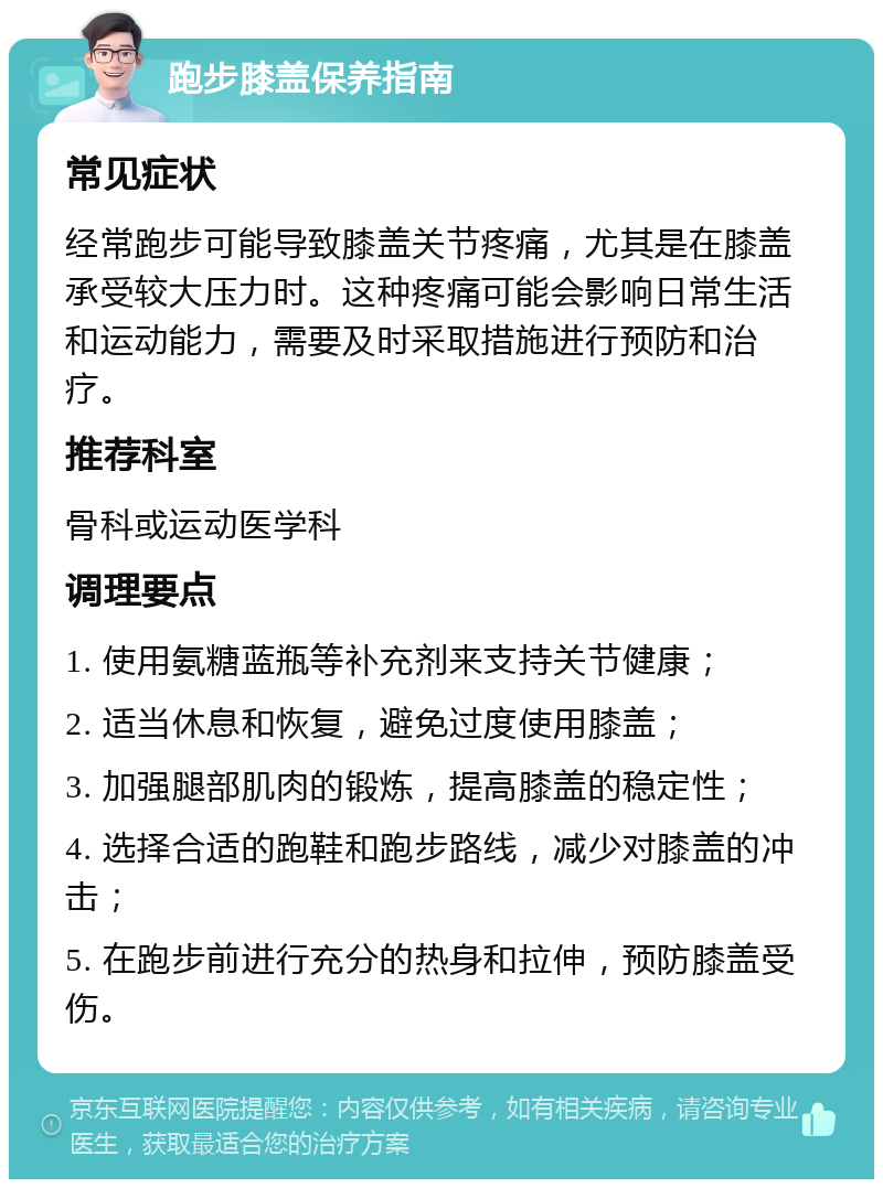 跑步膝盖保养指南 常见症状 经常跑步可能导致膝盖关节疼痛，尤其是在膝盖承受较大压力时。这种疼痛可能会影响日常生活和运动能力，需要及时采取措施进行预防和治疗。 推荐科室 骨科或运动医学科 调理要点 1. 使用氨糖蓝瓶等补充剂来支持关节健康； 2. 适当休息和恢复，避免过度使用膝盖； 3. 加强腿部肌肉的锻炼，提高膝盖的稳定性； 4. 选择合适的跑鞋和跑步路线，减少对膝盖的冲击； 5. 在跑步前进行充分的热身和拉伸，预防膝盖受伤。