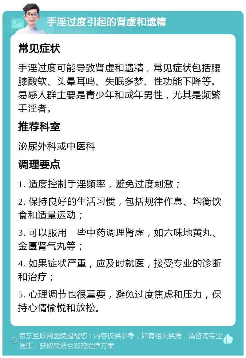 手淫过度引起的肾虚和遗精 常见症状 手淫过度可能导致肾虚和遗精，常见症状包括腰膝酸软、头晕耳鸣、失眠多梦、性功能下降等。易感人群主要是青少年和成年男性，尤其是频繁手淫者。 推荐科室 泌尿外科或中医科 调理要点 1. 适度控制手淫频率，避免过度刺激； 2. 保持良好的生活习惯，包括规律作息、均衡饮食和适量运动； 3. 可以服用一些中药调理肾虚，如六味地黄丸、金匮肾气丸等； 4. 如果症状严重，应及时就医，接受专业的诊断和治疗； 5. 心理调节也很重要，避免过度焦虑和压力，保持心情愉悦和放松。