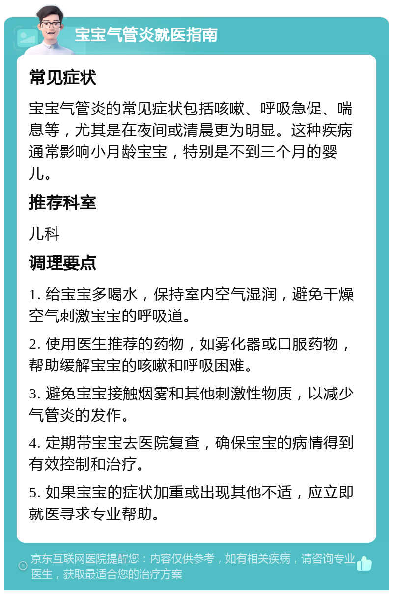 宝宝气管炎就医指南 常见症状 宝宝气管炎的常见症状包括咳嗽、呼吸急促、喘息等，尤其是在夜间或清晨更为明显。这种疾病通常影响小月龄宝宝，特别是不到三个月的婴儿。 推荐科室 儿科 调理要点 1. 给宝宝多喝水，保持室内空气湿润，避免干燥空气刺激宝宝的呼吸道。 2. 使用医生推荐的药物，如雾化器或口服药物，帮助缓解宝宝的咳嗽和呼吸困难。 3. 避免宝宝接触烟雾和其他刺激性物质，以减少气管炎的发作。 4. 定期带宝宝去医院复查，确保宝宝的病情得到有效控制和治疗。 5. 如果宝宝的症状加重或出现其他不适，应立即就医寻求专业帮助。