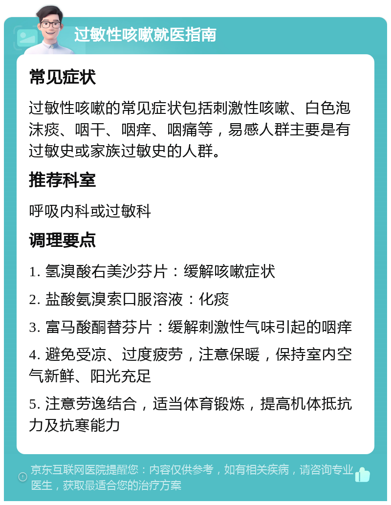 过敏性咳嗽就医指南 常见症状 过敏性咳嗽的常见症状包括刺激性咳嗽、白色泡沫痰、咽干、咽痒、咽痛等，易感人群主要是有过敏史或家族过敏史的人群。 推荐科室 呼吸内科或过敏科 调理要点 1. 氢溴酸右美沙芬片：缓解咳嗽症状 2. 盐酸氨溴索口服溶液：化痰 3. 富马酸酮替芬片：缓解刺激性气味引起的咽痒 4. 避免受凉、过度疲劳，注意保暖，保持室内空气新鲜、阳光充足 5. 注意劳逸结合，适当体育锻炼，提高机体抵抗力及抗寒能力