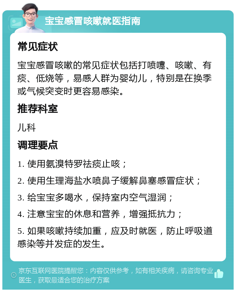 宝宝感冒咳嗽就医指南 常见症状 宝宝感冒咳嗽的常见症状包括打喷嚏、咳嗽、有痰、低烧等，易感人群为婴幼儿，特别是在换季或气候突变时更容易感染。 推荐科室 儿科 调理要点 1. 使用氨溴特罗祛痰止咳； 2. 使用生理海盐水喷鼻子缓解鼻塞感冒症状； 3. 给宝宝多喝水，保持室内空气湿润； 4. 注意宝宝的休息和营养，增强抵抗力； 5. 如果咳嗽持续加重，应及时就医，防止呼吸道感染等并发症的发生。