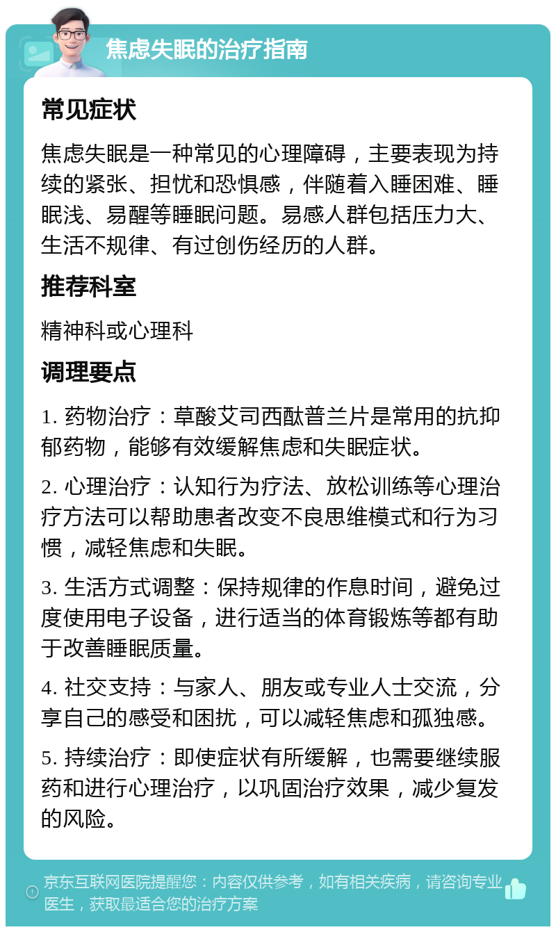 焦虑失眠的治疗指南 常见症状 焦虑失眠是一种常见的心理障碍，主要表现为持续的紧张、担忧和恐惧感，伴随着入睡困难、睡眠浅、易醒等睡眠问题。易感人群包括压力大、生活不规律、有过创伤经历的人群。 推荐科室 精神科或心理科 调理要点 1. 药物治疗：草酸艾司西酞普兰片是常用的抗抑郁药物，能够有效缓解焦虑和失眠症状。 2. 心理治疗：认知行为疗法、放松训练等心理治疗方法可以帮助患者改变不良思维模式和行为习惯，减轻焦虑和失眠。 3. 生活方式调整：保持规律的作息时间，避免过度使用电子设备，进行适当的体育锻炼等都有助于改善睡眠质量。 4. 社交支持：与家人、朋友或专业人士交流，分享自己的感受和困扰，可以减轻焦虑和孤独感。 5. 持续治疗：即使症状有所缓解，也需要继续服药和进行心理治疗，以巩固治疗效果，减少复发的风险。