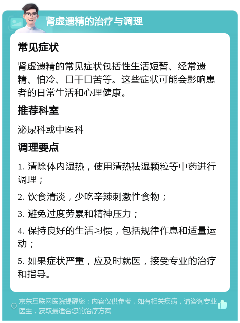 肾虚遗精的治疗与调理 常见症状 肾虚遗精的常见症状包括性生活短暂、经常遗精、怕冷、口干口苦等。这些症状可能会影响患者的日常生活和心理健康。 推荐科室 泌尿科或中医科 调理要点 1. 清除体内湿热，使用清热祛湿颗粒等中药进行调理； 2. 饮食清淡，少吃辛辣刺激性食物； 3. 避免过度劳累和精神压力； 4. 保持良好的生活习惯，包括规律作息和适量运动； 5. 如果症状严重，应及时就医，接受专业的治疗和指导。