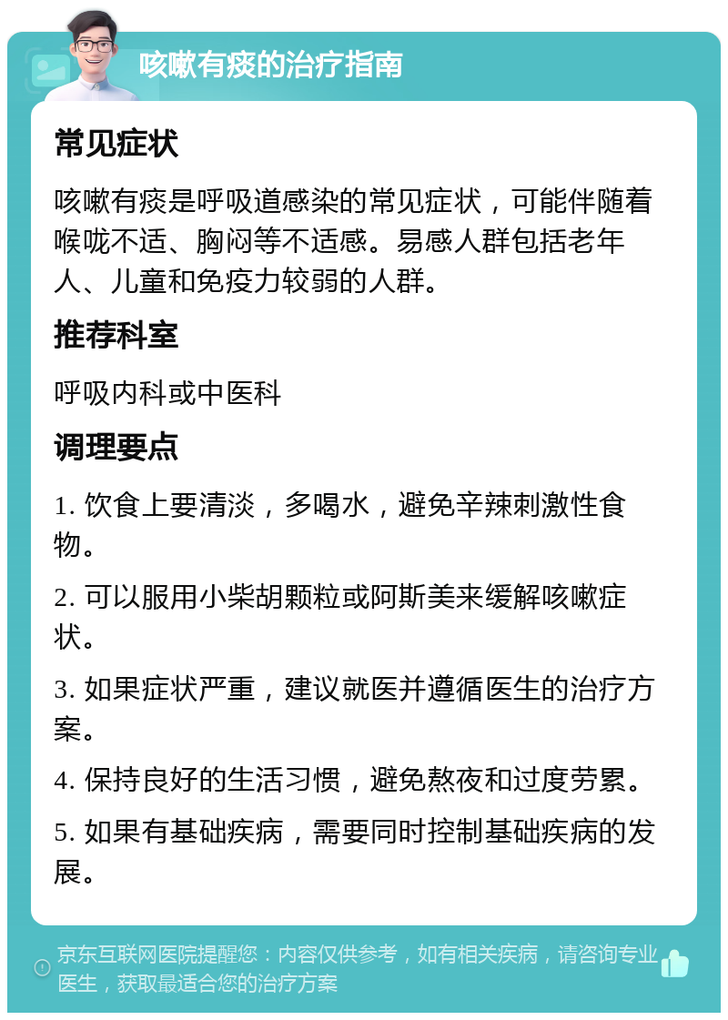 咳嗽有痰的治疗指南 常见症状 咳嗽有痰是呼吸道感染的常见症状，可能伴随着喉咙不适、胸闷等不适感。易感人群包括老年人、儿童和免疫力较弱的人群。 推荐科室 呼吸内科或中医科 调理要点 1. 饮食上要清淡，多喝水，避免辛辣刺激性食物。 2. 可以服用小柴胡颗粒或阿斯美来缓解咳嗽症状。 3. 如果症状严重，建议就医并遵循医生的治疗方案。 4. 保持良好的生活习惯，避免熬夜和过度劳累。 5. 如果有基础疾病，需要同时控制基础疾病的发展。