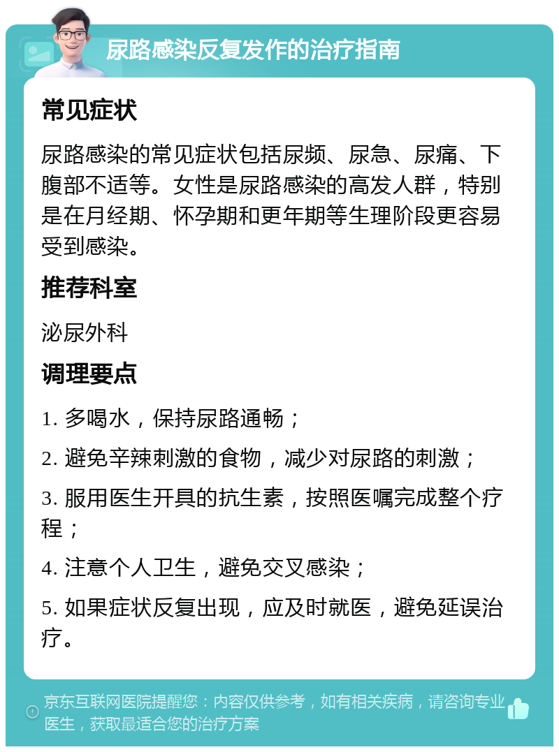 尿路感染反复发作的治疗指南 常见症状 尿路感染的常见症状包括尿频、尿急、尿痛、下腹部不适等。女性是尿路感染的高发人群，特别是在月经期、怀孕期和更年期等生理阶段更容易受到感染。 推荐科室 泌尿外科 调理要点 1. 多喝水，保持尿路通畅； 2. 避免辛辣刺激的食物，减少对尿路的刺激； 3. 服用医生开具的抗生素，按照医嘱完成整个疗程； 4. 注意个人卫生，避免交叉感染； 5. 如果症状反复出现，应及时就医，避免延误治疗。