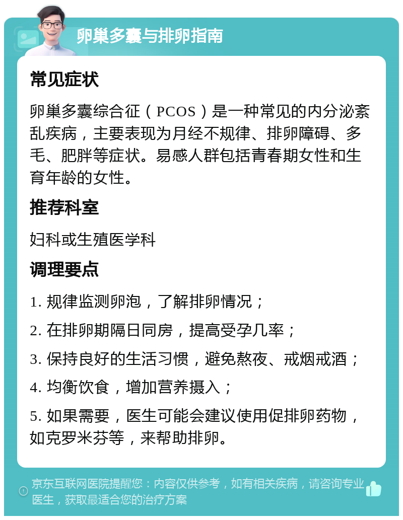 卵巢多囊与排卵指南 常见症状 卵巢多囊综合征（PCOS）是一种常见的内分泌紊乱疾病，主要表现为月经不规律、排卵障碍、多毛、肥胖等症状。易感人群包括青春期女性和生育年龄的女性。 推荐科室 妇科或生殖医学科 调理要点 1. 规律监测卵泡，了解排卵情况； 2. 在排卵期隔日同房，提高受孕几率； 3. 保持良好的生活习惯，避免熬夜、戒烟戒酒； 4. 均衡饮食，增加营养摄入； 5. 如果需要，医生可能会建议使用促排卵药物，如克罗米芬等，来帮助排卵。