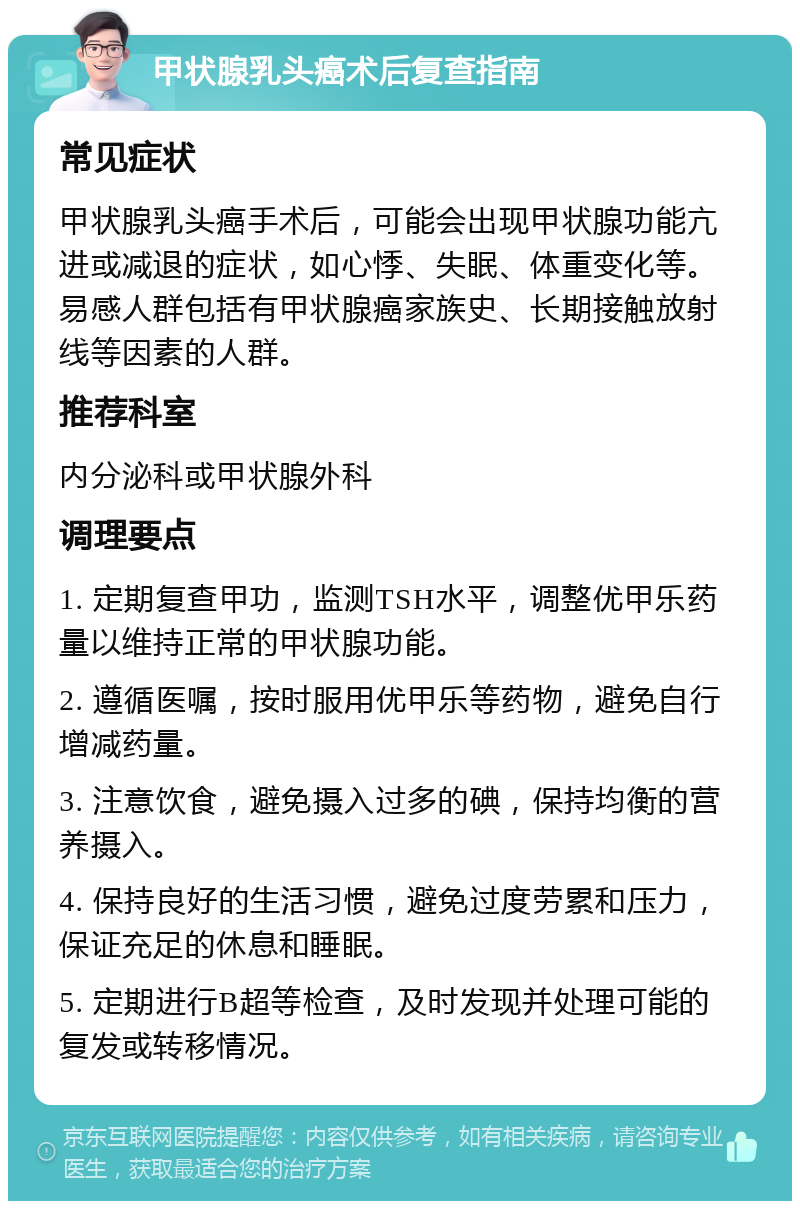 甲状腺乳头癌术后复查指南 常见症状 甲状腺乳头癌手术后，可能会出现甲状腺功能亢进或减退的症状，如心悸、失眠、体重变化等。易感人群包括有甲状腺癌家族史、长期接触放射线等因素的人群。 推荐科室 内分泌科或甲状腺外科 调理要点 1. 定期复查甲功，监测TSH水平，调整优甲乐药量以维持正常的甲状腺功能。 2. 遵循医嘱，按时服用优甲乐等药物，避免自行增减药量。 3. 注意饮食，避免摄入过多的碘，保持均衡的营养摄入。 4. 保持良好的生活习惯，避免过度劳累和压力，保证充足的休息和睡眠。 5. 定期进行B超等检查，及时发现并处理可能的复发或转移情况。