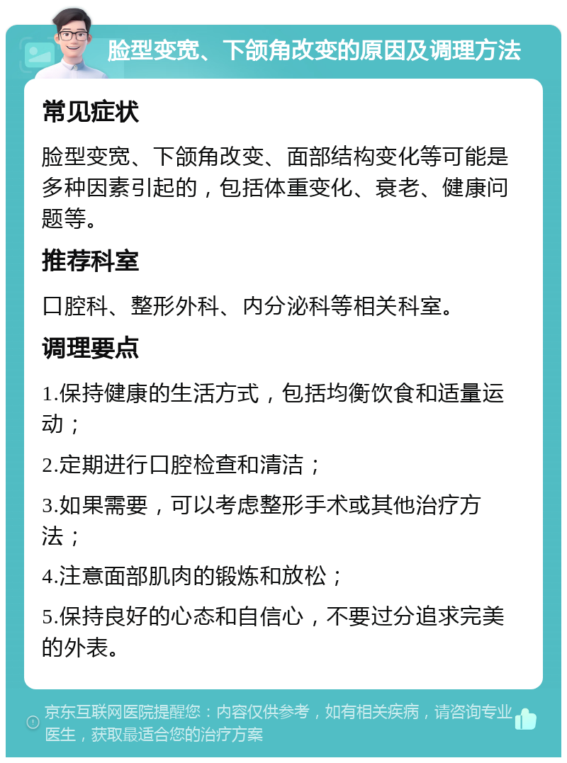 脸型变宽、下颌角改变的原因及调理方法 常见症状 脸型变宽、下颌角改变、面部结构变化等可能是多种因素引起的，包括体重变化、衰老、健康问题等。 推荐科室 口腔科、整形外科、内分泌科等相关科室。 调理要点 1.保持健康的生活方式，包括均衡饮食和适量运动； 2.定期进行口腔检查和清洁； 3.如果需要，可以考虑整形手术或其他治疗方法； 4.注意面部肌肉的锻炼和放松； 5.保持良好的心态和自信心，不要过分追求完美的外表。