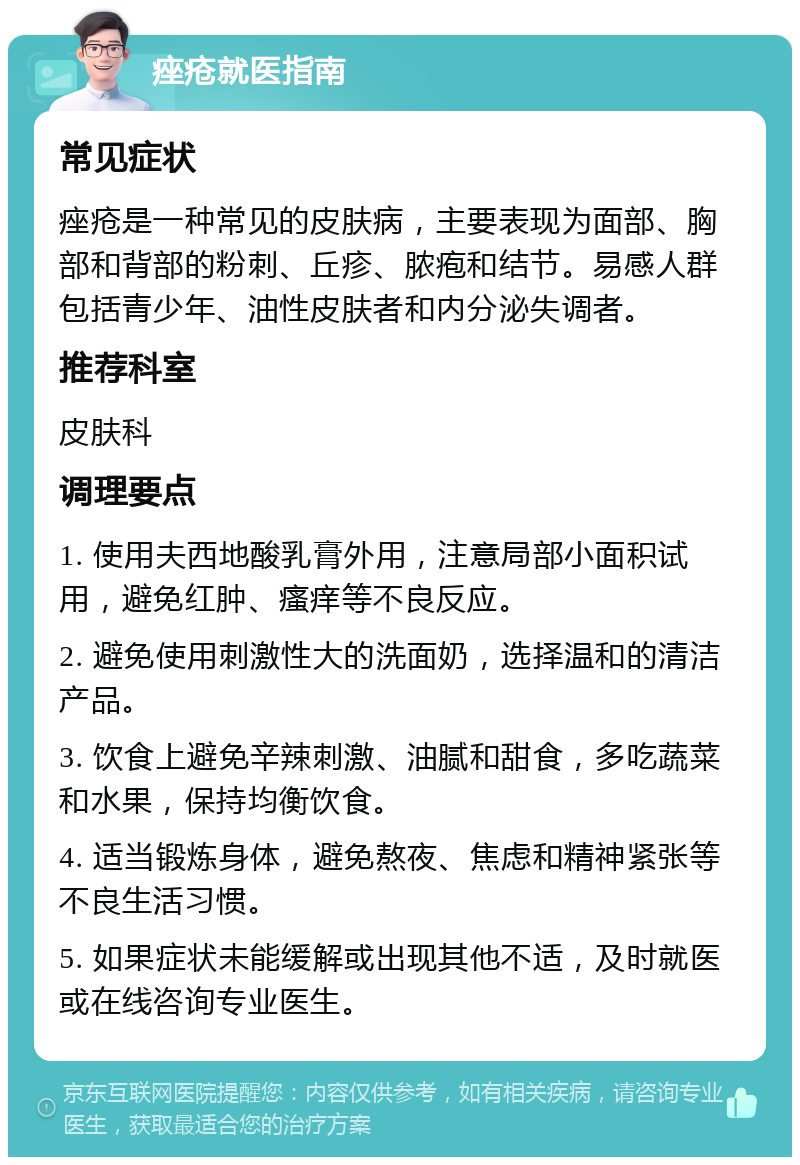 痤疮就医指南 常见症状 痤疮是一种常见的皮肤病，主要表现为面部、胸部和背部的粉刺、丘疹、脓疱和结节。易感人群包括青少年、油性皮肤者和内分泌失调者。 推荐科室 皮肤科 调理要点 1. 使用夫西地酸乳膏外用，注意局部小面积试用，避免红肿、瘙痒等不良反应。 2. 避免使用刺激性大的洗面奶，选择温和的清洁产品。 3. 饮食上避免辛辣刺激、油腻和甜食，多吃蔬菜和水果，保持均衡饮食。 4. 适当锻炼身体，避免熬夜、焦虑和精神紧张等不良生活习惯。 5. 如果症状未能缓解或出现其他不适，及时就医或在线咨询专业医生。