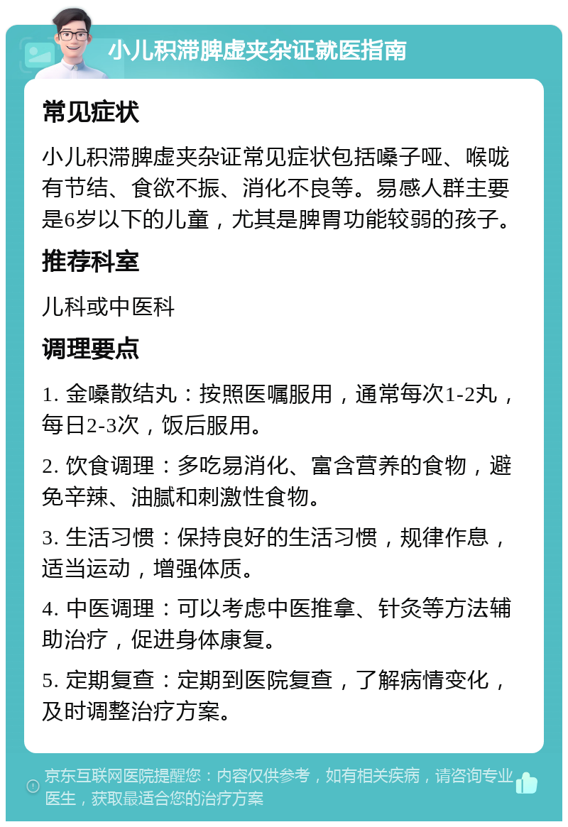 小儿积滞脾虚夹杂证就医指南 常见症状 小儿积滞脾虚夹杂证常见症状包括嗓子哑、喉咙有节结、食欲不振、消化不良等。易感人群主要是6岁以下的儿童，尤其是脾胃功能较弱的孩子。 推荐科室 儿科或中医科 调理要点 1. 金嗓散结丸：按照医嘱服用，通常每次1-2丸，每日2-3次，饭后服用。 2. 饮食调理：多吃易消化、富含营养的食物，避免辛辣、油腻和刺激性食物。 3. 生活习惯：保持良好的生活习惯，规律作息，适当运动，增强体质。 4. 中医调理：可以考虑中医推拿、针灸等方法辅助治疗，促进身体康复。 5. 定期复查：定期到医院复查，了解病情变化，及时调整治疗方案。