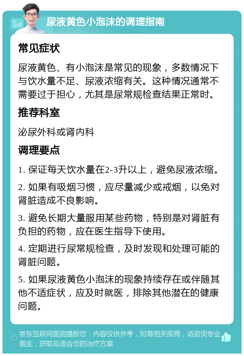 尿液黄色小泡沫的调理指南 常见症状 尿液黄色、有小泡沫是常见的现象，多数情况下与饮水量不足、尿液浓缩有关。这种情况通常不需要过于担心，尤其是尿常规检查结果正常时。 推荐科室 泌尿外科或肾内科 调理要点 1. 保证每天饮水量在2-3升以上，避免尿液浓缩。 2. 如果有吸烟习惯，应尽量减少或戒烟，以免对肾脏造成不良影响。 3. 避免长期大量服用某些药物，特别是对肾脏有负担的药物，应在医生指导下使用。 4. 定期进行尿常规检查，及时发现和处理可能的肾脏问题。 5. 如果尿液黄色小泡沫的现象持续存在或伴随其他不适症状，应及时就医，排除其他潜在的健康问题。