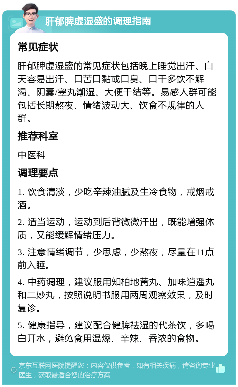 肝郁脾虚湿盛的调理指南 常见症状 肝郁脾虚湿盛的常见症状包括晚上睡觉出汗、白天容易出汗、口苦口黏或口臭、口干多饮不解渴、阴囊/睾丸潮湿、大便干结等。易感人群可能包括长期熬夜、情绪波动大、饮食不规律的人群。 推荐科室 中医科 调理要点 1. 饮食清淡，少吃辛辣油腻及生冷食物，戒烟戒酒。 2. 适当运动，运动到后背微微汗出，既能增强体质，又能缓解情绪压力。 3. 注意情绪调节，少思虑，少熬夜，尽量在11点前入睡。 4. 中药调理，建议服用知柏地黄丸、加味逍遥丸和二妙丸，按照说明书服用两周观察效果，及时复诊。 5. 健康指导，建议配合健脾祛湿的代茶饮，多喝白开水，避免食用温燥、辛辣、香浓的食物。