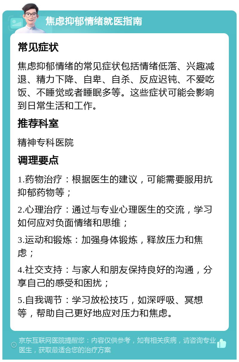 焦虑抑郁情绪就医指南 常见症状 焦虑抑郁情绪的常见症状包括情绪低落、兴趣减退、精力下降、自卑、自杀、反应迟钝、不爱吃饭、不睡觉或者睡眠多等。这些症状可能会影响到日常生活和工作。 推荐科室 精神专科医院 调理要点 1.药物治疗：根据医生的建议，可能需要服用抗抑郁药物等； 2.心理治疗：通过与专业心理医生的交流，学习如何应对负面情绪和思维； 3.运动和锻炼：加强身体锻炼，释放压力和焦虑； 4.社交支持：与家人和朋友保持良好的沟通，分享自己的感受和困扰； 5.自我调节：学习放松技巧，如深呼吸、冥想等，帮助自己更好地应对压力和焦虑。