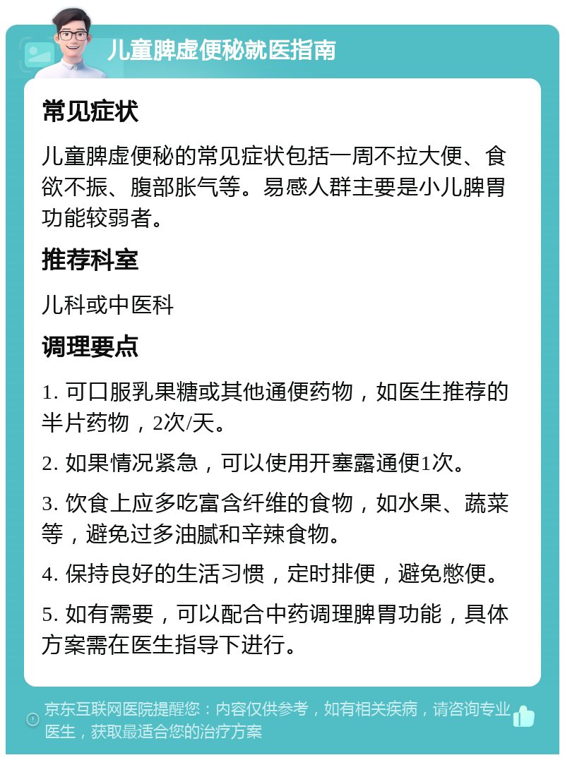 儿童脾虚便秘就医指南 常见症状 儿童脾虚便秘的常见症状包括一周不拉大便、食欲不振、腹部胀气等。易感人群主要是小儿脾胃功能较弱者。 推荐科室 儿科或中医科 调理要点 1. 可口服乳果糖或其他通便药物，如医生推荐的半片药物，2次/天。 2. 如果情况紧急，可以使用开塞露通便1次。 3. 饮食上应多吃富含纤维的食物，如水果、蔬菜等，避免过多油腻和辛辣食物。 4. 保持良好的生活习惯，定时排便，避免憋便。 5. 如有需要，可以配合中药调理脾胃功能，具体方案需在医生指导下进行。