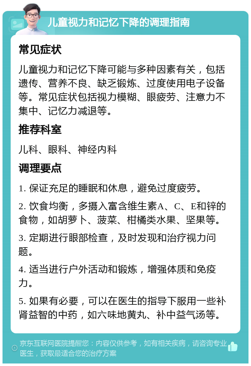 儿童视力和记忆下降的调理指南 常见症状 儿童视力和记忆下降可能与多种因素有关，包括遗传、营养不良、缺乏锻炼、过度使用电子设备等。常见症状包括视力模糊、眼疲劳、注意力不集中、记忆力减退等。 推荐科室 儿科、眼科、神经内科 调理要点 1. 保证充足的睡眠和休息，避免过度疲劳。 2. 饮食均衡，多摄入富含维生素A、C、E和锌的食物，如胡萝卜、菠菜、柑橘类水果、坚果等。 3. 定期进行眼部检查，及时发现和治疗视力问题。 4. 适当进行户外活动和锻炼，增强体质和免疫力。 5. 如果有必要，可以在医生的指导下服用一些补肾益智的中药，如六味地黄丸、补中益气汤等。