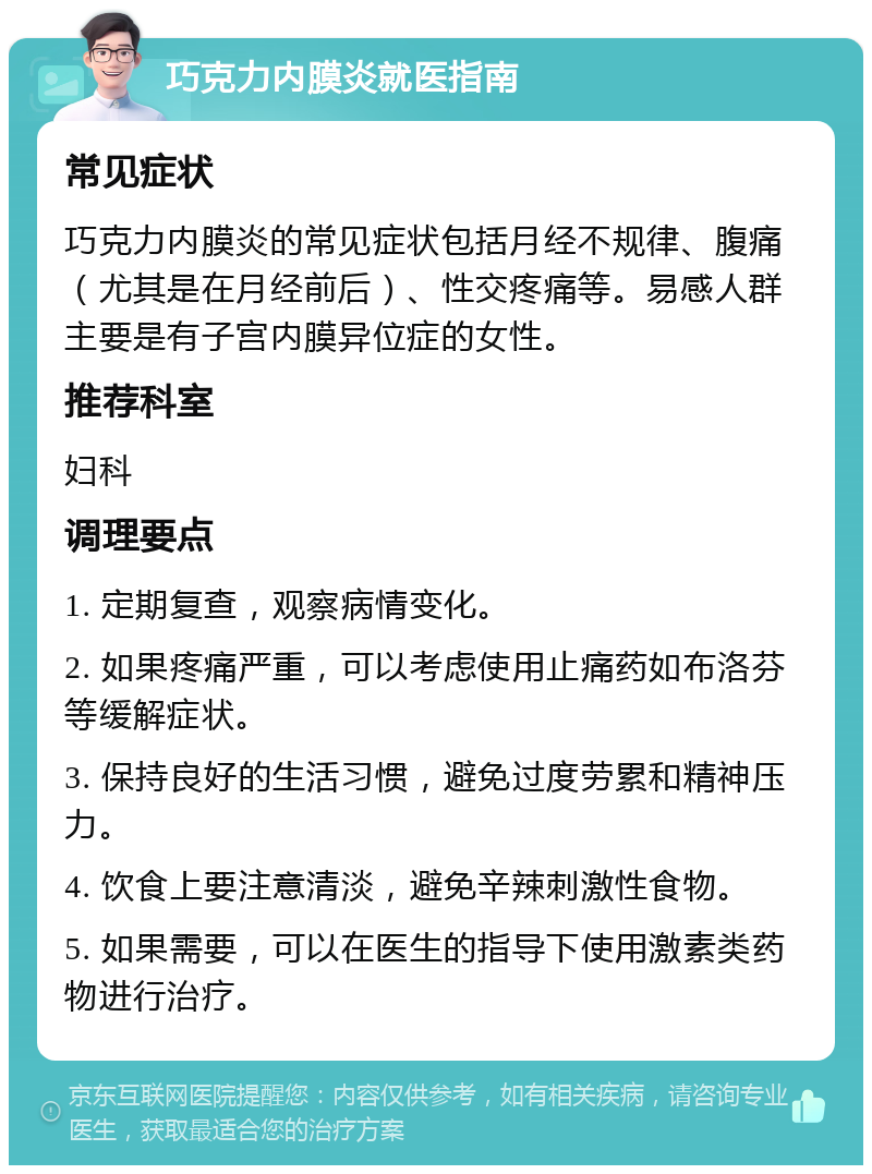 巧克力内膜炎就医指南 常见症状 巧克力内膜炎的常见症状包括月经不规律、腹痛（尤其是在月经前后）、性交疼痛等。易感人群主要是有子宫内膜异位症的女性。 推荐科室 妇科 调理要点 1. 定期复查，观察病情变化。 2. 如果疼痛严重，可以考虑使用止痛药如布洛芬等缓解症状。 3. 保持良好的生活习惯，避免过度劳累和精神压力。 4. 饮食上要注意清淡，避免辛辣刺激性食物。 5. 如果需要，可以在医生的指导下使用激素类药物进行治疗。