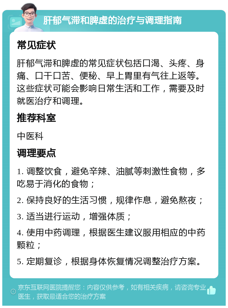 肝郁气滞和脾虚的治疗与调理指南 常见症状 肝郁气滞和脾虚的常见症状包括口渴、头疼、身痛、口干口苦、便秘、早上胃里有气往上返等。这些症状可能会影响日常生活和工作，需要及时就医治疗和调理。 推荐科室 中医科 调理要点 1. 调整饮食，避免辛辣、油腻等刺激性食物，多吃易于消化的食物； 2. 保持良好的生活习惯，规律作息，避免熬夜； 3. 适当进行运动，增强体质； 4. 使用中药调理，根据医生建议服用相应的中药颗粒； 5. 定期复诊，根据身体恢复情况调整治疗方案。