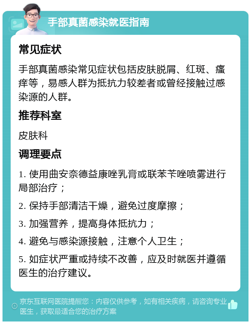 手部真菌感染就医指南 常见症状 手部真菌感染常见症状包括皮肤脱屑、红斑、瘙痒等，易感人群为抵抗力较差者或曾经接触过感染源的人群。 推荐科室 皮肤科 调理要点 1. 使用曲安奈德益康唑乳膏或联苯苄唑喷雾进行局部治疗； 2. 保持手部清洁干燥，避免过度摩擦； 3. 加强营养，提高身体抵抗力； 4. 避免与感染源接触，注意个人卫生； 5. 如症状严重或持续不改善，应及时就医并遵循医生的治疗建议。