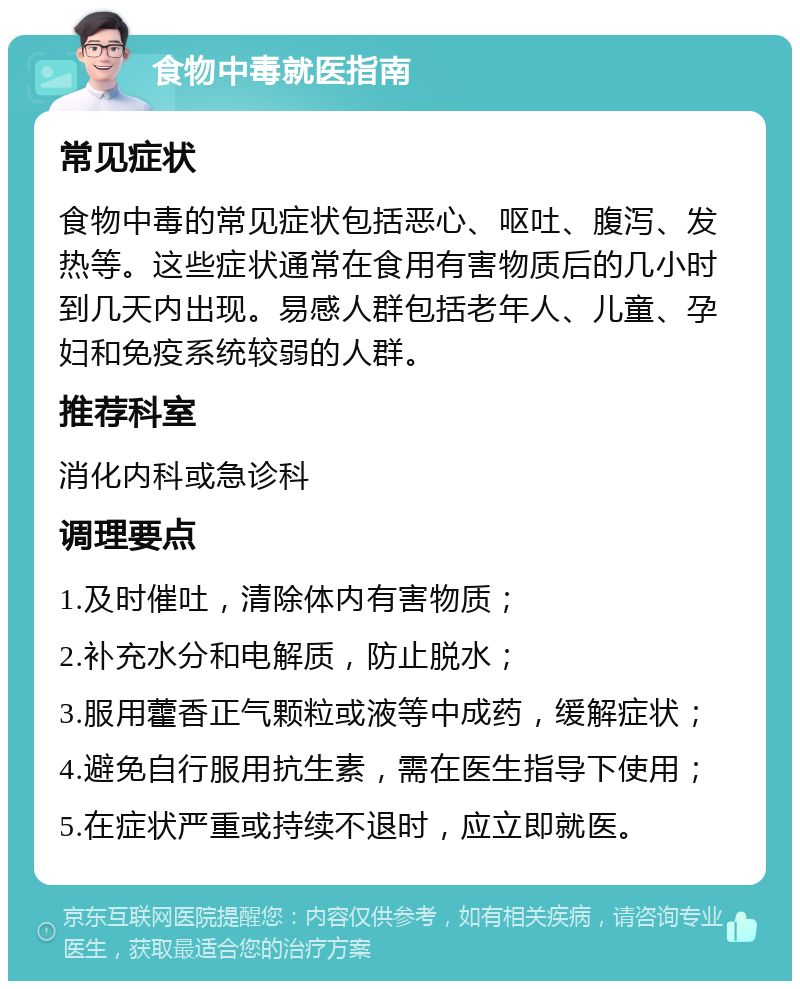 食物中毒就医指南 常见症状 食物中毒的常见症状包括恶心、呕吐、腹泻、发热等。这些症状通常在食用有害物质后的几小时到几天内出现。易感人群包括老年人、儿童、孕妇和免疫系统较弱的人群。 推荐科室 消化内科或急诊科 调理要点 1.及时催吐，清除体内有害物质； 2.补充水分和电解质，防止脱水； 3.服用藿香正气颗粒或液等中成药，缓解症状； 4.避免自行服用抗生素，需在医生指导下使用； 5.在症状严重或持续不退时，应立即就医。