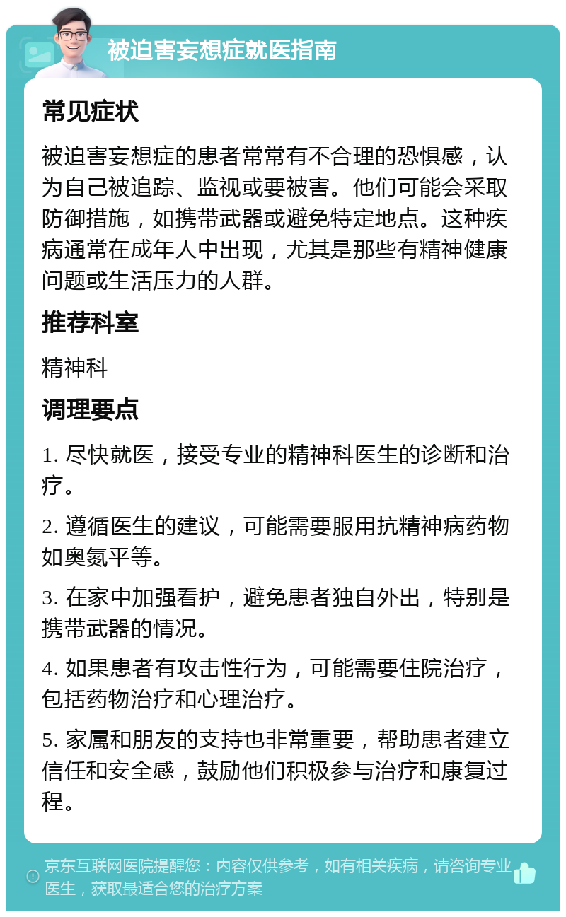 被迫害妄想症就医指南 常见症状 被迫害妄想症的患者常常有不合理的恐惧感，认为自己被追踪、监视或要被害。他们可能会采取防御措施，如携带武器或避免特定地点。这种疾病通常在成年人中出现，尤其是那些有精神健康问题或生活压力的人群。 推荐科室 精神科 调理要点 1. 尽快就医，接受专业的精神科医生的诊断和治疗。 2. 遵循医生的建议，可能需要服用抗精神病药物如奥氮平等。 3. 在家中加强看护，避免患者独自外出，特别是携带武器的情况。 4. 如果患者有攻击性行为，可能需要住院治疗，包括药物治疗和心理治疗。 5. 家属和朋友的支持也非常重要，帮助患者建立信任和安全感，鼓励他们积极参与治疗和康复过程。