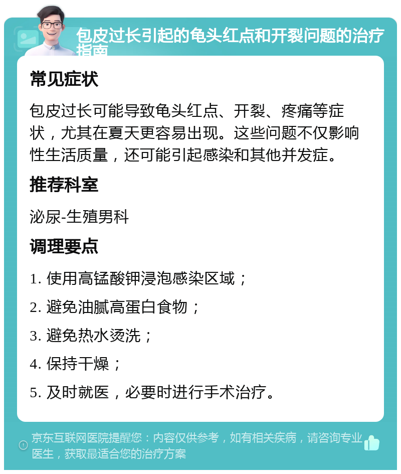 包皮过长引起的龟头红点和开裂问题的治疗指南 常见症状 包皮过长可能导致龟头红点、开裂、疼痛等症状，尤其在夏天更容易出现。这些问题不仅影响性生活质量，还可能引起感染和其他并发症。 推荐科室 泌尿-生殖男科 调理要点 1. 使用高锰酸钾浸泡感染区域； 2. 避免油腻高蛋白食物； 3. 避免热水烫洗； 4. 保持干燥； 5. 及时就医，必要时进行手术治疗。