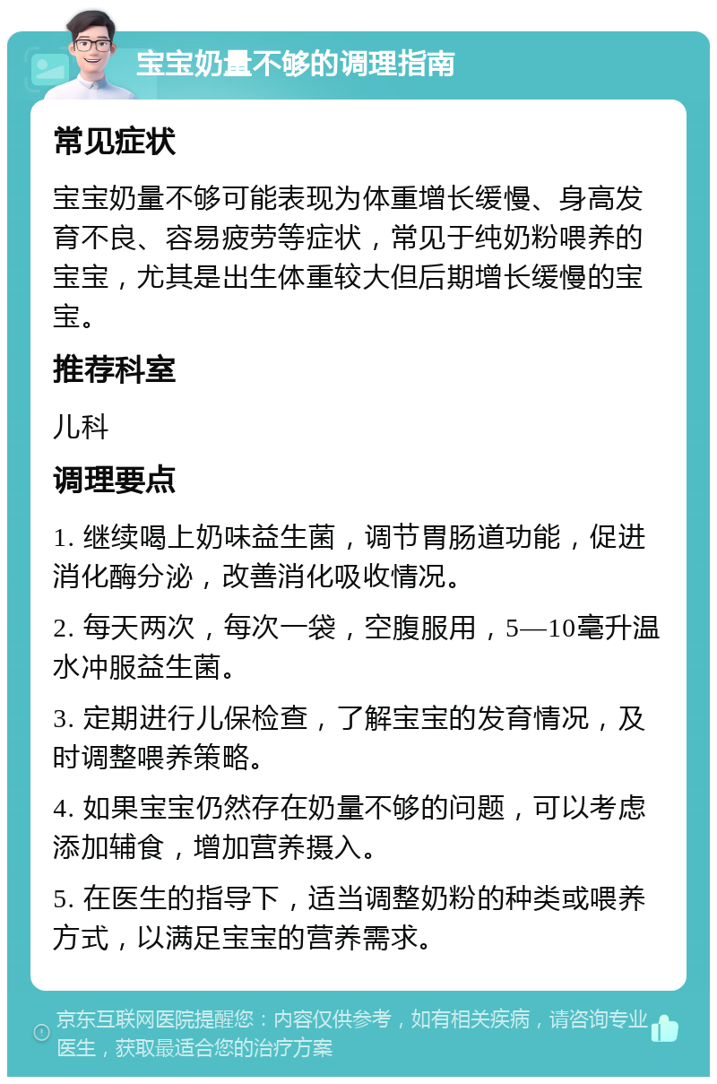 宝宝奶量不够的调理指南 常见症状 宝宝奶量不够可能表现为体重增长缓慢、身高发育不良、容易疲劳等症状，常见于纯奶粉喂养的宝宝，尤其是出生体重较大但后期增长缓慢的宝宝。 推荐科室 儿科 调理要点 1. 继续喝上奶味益生菌，调节胃肠道功能，促进消化酶分泌，改善消化吸收情况。 2. 每天两次，每次一袋，空腹服用，5—10毫升温水冲服益生菌。 3. 定期进行儿保检查，了解宝宝的发育情况，及时调整喂养策略。 4. 如果宝宝仍然存在奶量不够的问题，可以考虑添加辅食，增加营养摄入。 5. 在医生的指导下，适当调整奶粉的种类或喂养方式，以满足宝宝的营养需求。