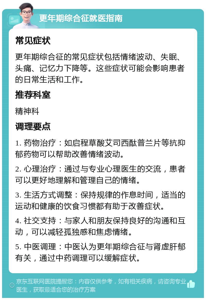 更年期综合征就医指南 常见症状 更年期综合征的常见症状包括情绪波动、失眠、头痛、记忆力下降等。这些症状可能会影响患者的日常生活和工作。 推荐科室 精神科 调理要点 1. 药物治疗：如启程草酸艾司西酞普兰片等抗抑郁药物可以帮助改善情绪波动。 2. 心理治疗：通过与专业心理医生的交流，患者可以更好地理解和管理自己的情绪。 3. 生活方式调整：保持规律的作息时间，适当的运动和健康的饮食习惯都有助于改善症状。 4. 社交支持：与家人和朋友保持良好的沟通和互动，可以减轻孤独感和焦虑情绪。 5. 中医调理：中医认为更年期综合征与肾虚肝郁有关，通过中药调理可以缓解症状。