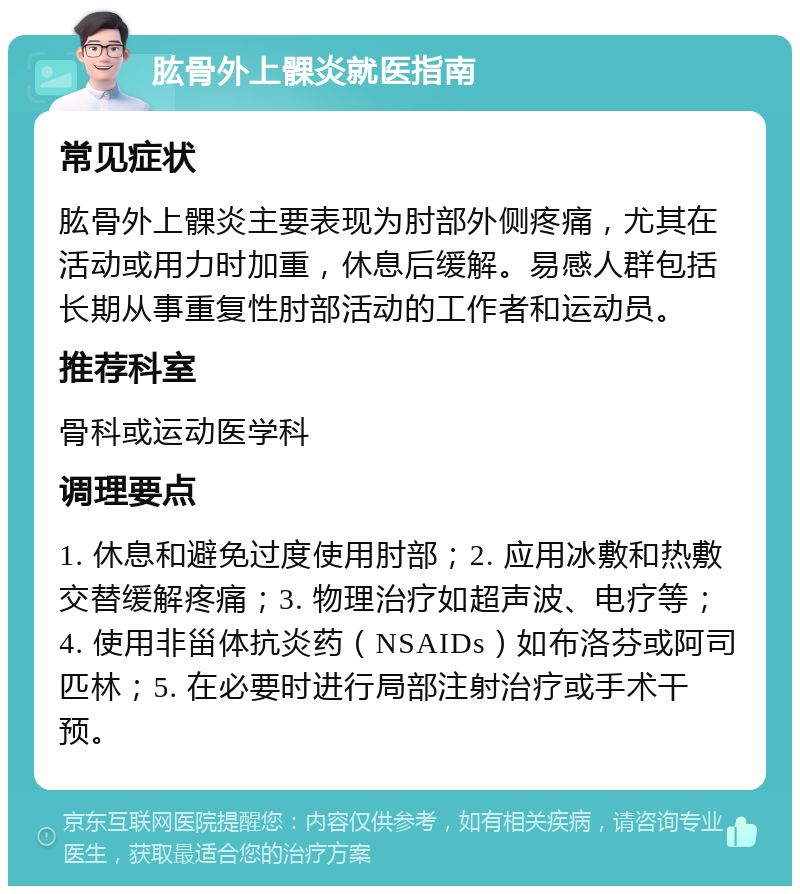 肱骨外上髁炎就医指南 常见症状 肱骨外上髁炎主要表现为肘部外侧疼痛，尤其在活动或用力时加重，休息后缓解。易感人群包括长期从事重复性肘部活动的工作者和运动员。 推荐科室 骨科或运动医学科 调理要点 1. 休息和避免过度使用肘部；2. 应用冰敷和热敷交替缓解疼痛；3. 物理治疗如超声波、电疗等；4. 使用非甾体抗炎药（NSAIDs）如布洛芬或阿司匹林；5. 在必要时进行局部注射治疗或手术干预。