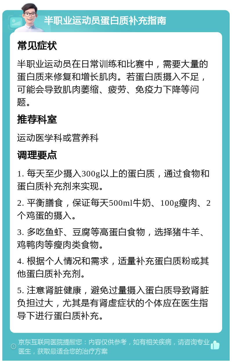 半职业运动员蛋白质补充指南 常见症状 半职业运动员在日常训练和比赛中，需要大量的蛋白质来修复和增长肌肉。若蛋白质摄入不足，可能会导致肌肉萎缩、疲劳、免疫力下降等问题。 推荐科室 运动医学科或营养科 调理要点 1. 每天至少摄入300g以上的蛋白质，通过食物和蛋白质补充剂来实现。 2. 平衡膳食，保证每天500ml牛奶、100g瘦肉、2个鸡蛋的摄入。 3. 多吃鱼虾、豆腐等高蛋白食物，选择猪牛羊、鸡鸭肉等瘦肉类食物。 4. 根据个人情况和需求，适量补充蛋白质粉或其他蛋白质补充剂。 5. 注意肾脏健康，避免过量摄入蛋白质导致肾脏负担过大，尤其是有肾虚症状的个体应在医生指导下进行蛋白质补充。