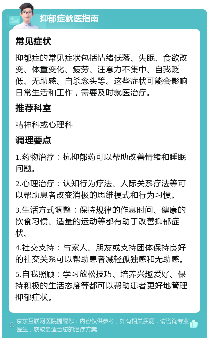 抑郁症就医指南 常见症状 抑郁症的常见症状包括情绪低落、失眠、食欲改变、体重变化、疲劳、注意力不集中、自我贬低、无助感、自杀念头等。这些症状可能会影响日常生活和工作，需要及时就医治疗。 推荐科室 精神科或心理科 调理要点 1.药物治疗：抗抑郁药可以帮助改善情绪和睡眠问题。 2.心理治疗：认知行为疗法、人际关系疗法等可以帮助患者改变消极的思维模式和行为习惯。 3.生活方式调整：保持规律的作息时间、健康的饮食习惯、适量的运动等都有助于改善抑郁症状。 4.社交支持：与家人、朋友或支持团体保持良好的社交关系可以帮助患者减轻孤独感和无助感。 5.自我照顾：学习放松技巧、培养兴趣爱好、保持积极的生活态度等都可以帮助患者更好地管理抑郁症状。