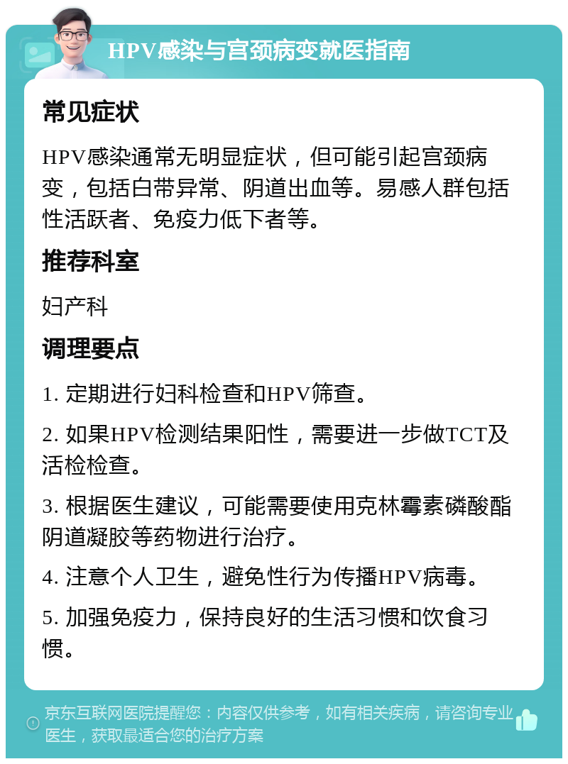 HPV感染与宫颈病变就医指南 常见症状 HPV感染通常无明显症状，但可能引起宫颈病变，包括白带异常、阴道出血等。易感人群包括性活跃者、免疫力低下者等。 推荐科室 妇产科 调理要点 1. 定期进行妇科检查和HPV筛查。 2. 如果HPV检测结果阳性，需要进一步做TCT及活检检查。 3. 根据医生建议，可能需要使用克林霉素磷酸酯阴道凝胶等药物进行治疗。 4. 注意个人卫生，避免性行为传播HPV病毒。 5. 加强免疫力，保持良好的生活习惯和饮食习惯。