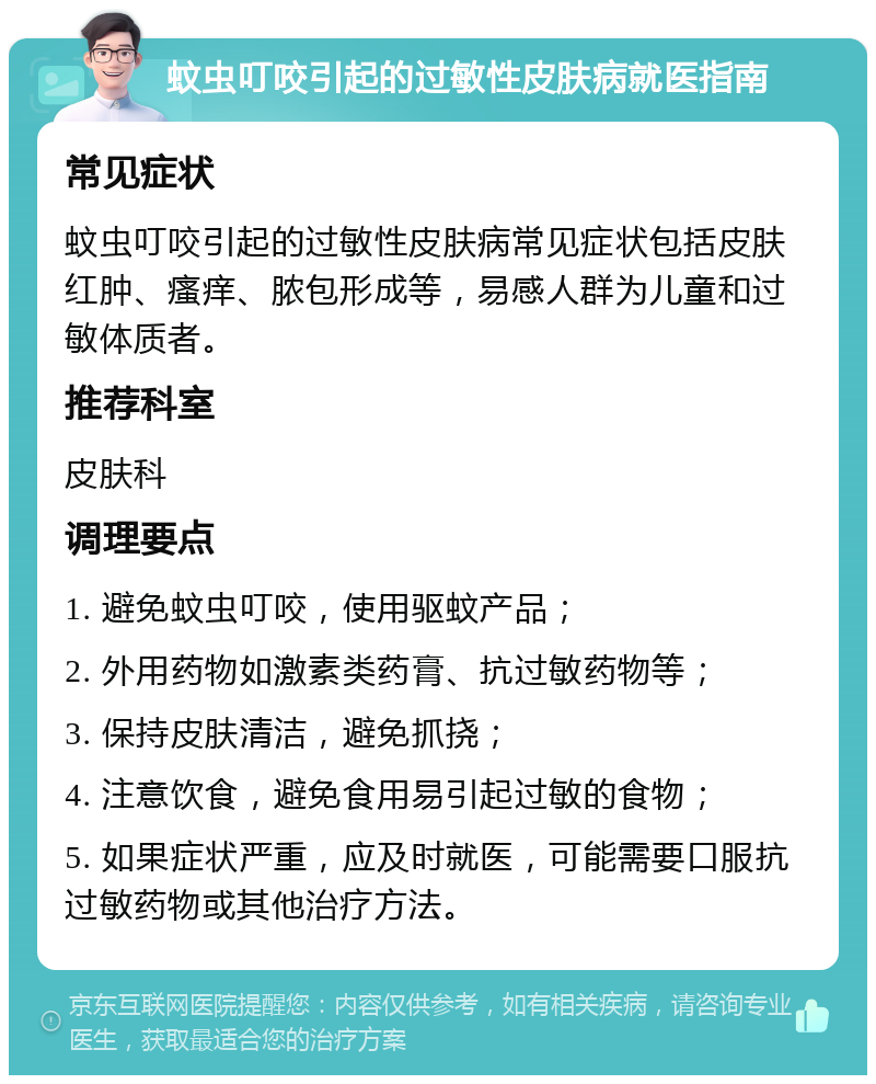 蚊虫叮咬引起的过敏性皮肤病就医指南 常见症状 蚊虫叮咬引起的过敏性皮肤病常见症状包括皮肤红肿、瘙痒、脓包形成等，易感人群为儿童和过敏体质者。 推荐科室 皮肤科 调理要点 1. 避免蚊虫叮咬，使用驱蚊产品； 2. 外用药物如激素类药膏、抗过敏药物等； 3. 保持皮肤清洁，避免抓挠； 4. 注意饮食，避免食用易引起过敏的食物； 5. 如果症状严重，应及时就医，可能需要口服抗过敏药物或其他治疗方法。