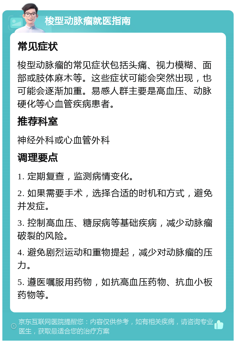 梭型动脉瘤就医指南 常见症状 梭型动脉瘤的常见症状包括头痛、视力模糊、面部或肢体麻木等。这些症状可能会突然出现，也可能会逐渐加重。易感人群主要是高血压、动脉硬化等心血管疾病患者。 推荐科室 神经外科或心血管外科 调理要点 1. 定期复查，监测病情变化。 2. 如果需要手术，选择合适的时机和方式，避免并发症。 3. 控制高血压、糖尿病等基础疾病，减少动脉瘤破裂的风险。 4. 避免剧烈运动和重物提起，减少对动脉瘤的压力。 5. 遵医嘱服用药物，如抗高血压药物、抗血小板药物等。