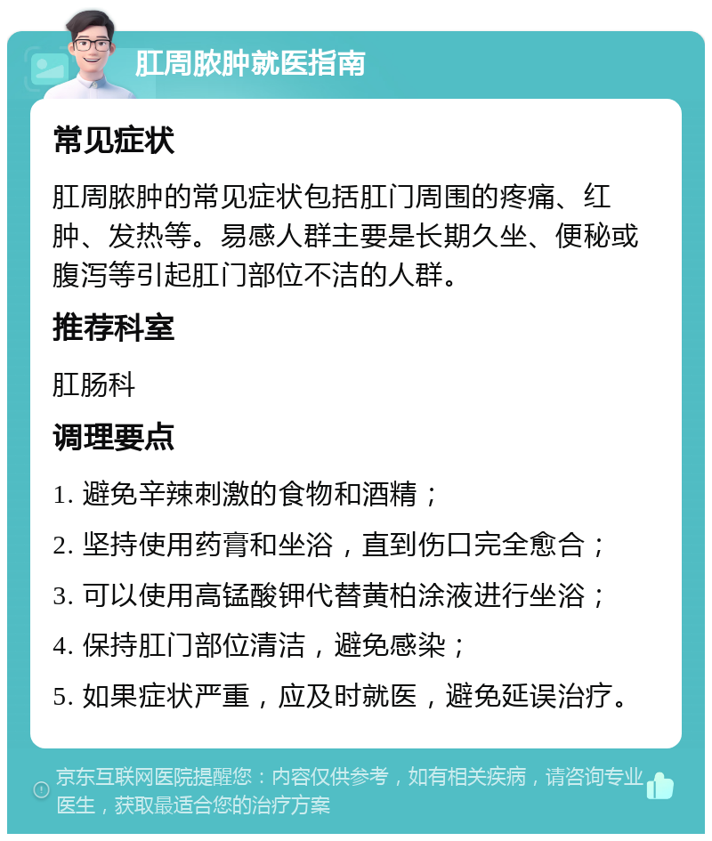 肛周脓肿就医指南 常见症状 肛周脓肿的常见症状包括肛门周围的疼痛、红肿、发热等。易感人群主要是长期久坐、便秘或腹泻等引起肛门部位不洁的人群。 推荐科室 肛肠科 调理要点 1. 避免辛辣刺激的食物和酒精； 2. 坚持使用药膏和坐浴，直到伤口完全愈合； 3. 可以使用高锰酸钾代替黄柏涂液进行坐浴； 4. 保持肛门部位清洁，避免感染； 5. 如果症状严重，应及时就医，避免延误治疗。