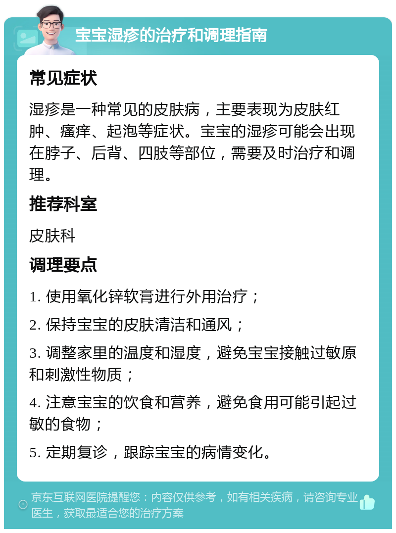 宝宝湿疹的治疗和调理指南 常见症状 湿疹是一种常见的皮肤病，主要表现为皮肤红肿、瘙痒、起泡等症状。宝宝的湿疹可能会出现在脖子、后背、四肢等部位，需要及时治疗和调理。 推荐科室 皮肤科 调理要点 1. 使用氧化锌软膏进行外用治疗； 2. 保持宝宝的皮肤清洁和通风； 3. 调整家里的温度和湿度，避免宝宝接触过敏原和刺激性物质； 4. 注意宝宝的饮食和营养，避免食用可能引起过敏的食物； 5. 定期复诊，跟踪宝宝的病情变化。