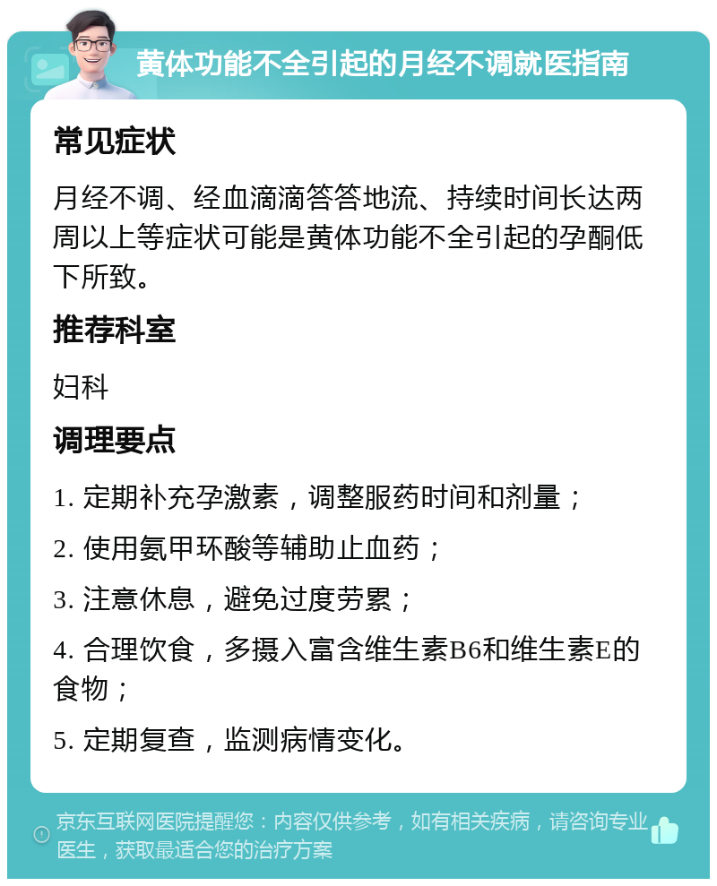 黄体功能不全引起的月经不调就医指南 常见症状 月经不调、经血滴滴答答地流、持续时间长达两周以上等症状可能是黄体功能不全引起的孕酮低下所致。 推荐科室 妇科 调理要点 1. 定期补充孕激素，调整服药时间和剂量； 2. 使用氨甲环酸等辅助止血药； 3. 注意休息，避免过度劳累； 4. 合理饮食，多摄入富含维生素B6和维生素E的食物； 5. 定期复查，监测病情变化。