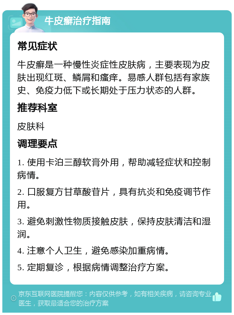 牛皮癣治疗指南 常见症状 牛皮癣是一种慢性炎症性皮肤病，主要表现为皮肤出现红斑、鳞屑和瘙痒。易感人群包括有家族史、免疫力低下或长期处于压力状态的人群。 推荐科室 皮肤科 调理要点 1. 使用卡泊三醇软膏外用，帮助减轻症状和控制病情。 2. 口服复方甘草酸苷片，具有抗炎和免疫调节作用。 3. 避免刺激性物质接触皮肤，保持皮肤清洁和湿润。 4. 注意个人卫生，避免感染加重病情。 5. 定期复诊，根据病情调整治疗方案。