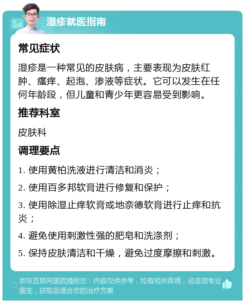 湿疹就医指南 常见症状 湿疹是一种常见的皮肤病，主要表现为皮肤红肿、瘙痒、起泡、渗液等症状。它可以发生在任何年龄段，但儿童和青少年更容易受到影响。 推荐科室 皮肤科 调理要点 1. 使用黄柏洗液进行清洁和消炎； 2. 使用百多邦软膏进行修复和保护； 3. 使用除湿止痒软膏或地奈德软膏进行止痒和抗炎； 4. 避免使用刺激性强的肥皂和洗涤剂； 5. 保持皮肤清洁和干燥，避免过度摩擦和刺激。