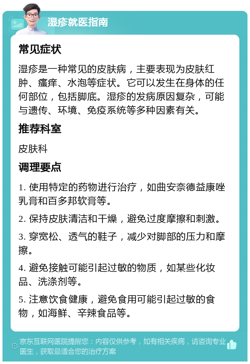 湿疹就医指南 常见症状 湿疹是一种常见的皮肤病，主要表现为皮肤红肿、瘙痒、水泡等症状。它可以发生在身体的任何部位，包括脚底。湿疹的发病原因复杂，可能与遗传、环境、免疫系统等多种因素有关。 推荐科室 皮肤科 调理要点 1. 使用特定的药物进行治疗，如曲安奈德益康唑乳膏和百多邦软膏等。 2. 保持皮肤清洁和干燥，避免过度摩擦和刺激。 3. 穿宽松、透气的鞋子，减少对脚部的压力和摩擦。 4. 避免接触可能引起过敏的物质，如某些化妆品、洗涤剂等。 5. 注意饮食健康，避免食用可能引起过敏的食物，如海鲜、辛辣食品等。