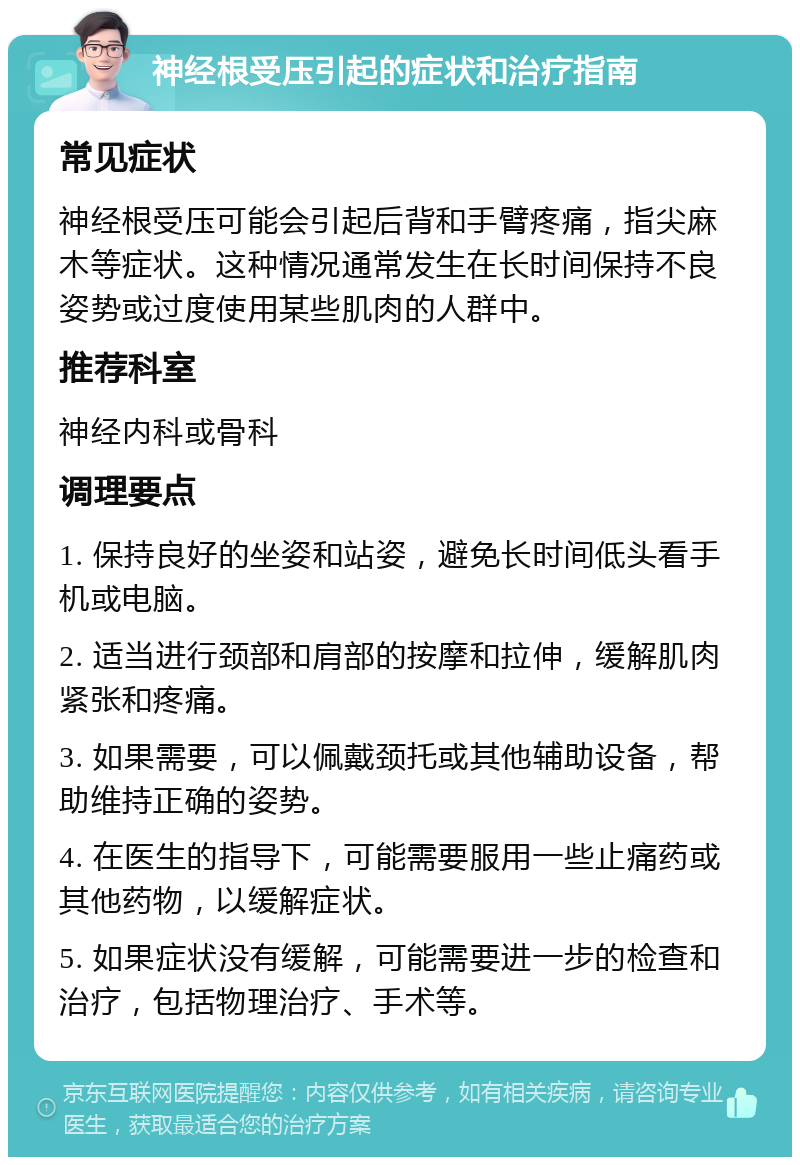 神经根受压引起的症状和治疗指南 常见症状 神经根受压可能会引起后背和手臂疼痛，指尖麻木等症状。这种情况通常发生在长时间保持不良姿势或过度使用某些肌肉的人群中。 推荐科室 神经内科或骨科 调理要点 1. 保持良好的坐姿和站姿，避免长时间低头看手机或电脑。 2. 适当进行颈部和肩部的按摩和拉伸，缓解肌肉紧张和疼痛。 3. 如果需要，可以佩戴颈托或其他辅助设备，帮助维持正确的姿势。 4. 在医生的指导下，可能需要服用一些止痛药或其他药物，以缓解症状。 5. 如果症状没有缓解，可能需要进一步的检查和治疗，包括物理治疗、手术等。